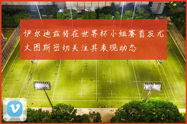 伊尔迪兹将在世界杯小组赛首发尤文图斯密切关注其表现动态