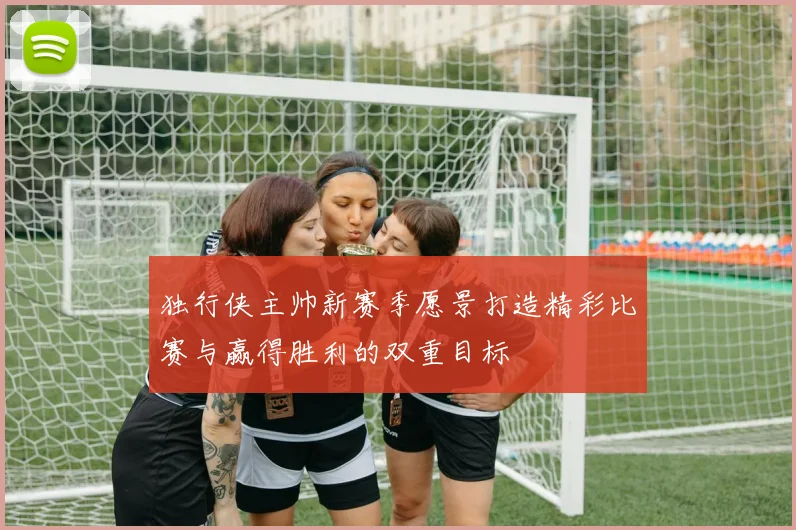 独行侠主帅新赛季愿景打造精彩比赛与赢得胜利的双重目标
