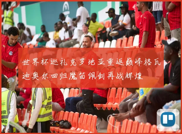 世界杯巡礼克罗地亚重返巅峰格瓦迪奥尔回归魔笛佩剑再战辉煌