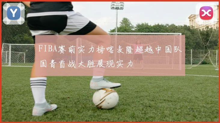 FIBA赛前实力榜喀麦隆超越中国队国青首战大胜展现实力