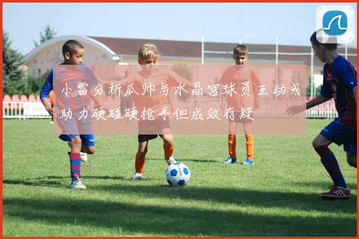 小雷分析瓜帅与水晶宫球员互动或助力硬碰硬枪手但成效存疑