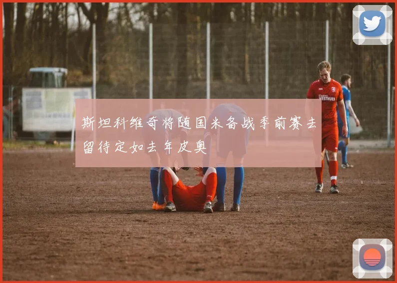 斯坦科维奇将随国米备战季前赛去留待定如去年皮奥