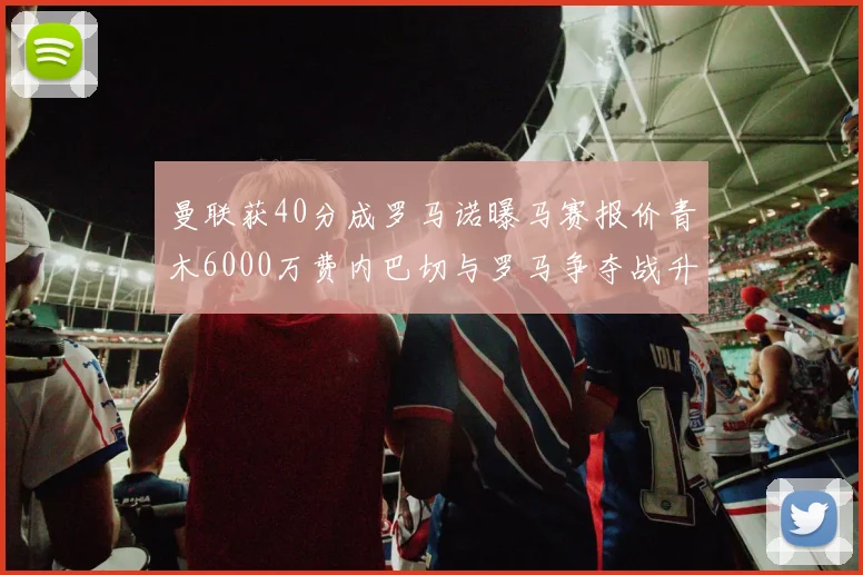 曼联获40分成罗马诺曝马赛报价青木6000万费内巴切与罗马争夺战升级