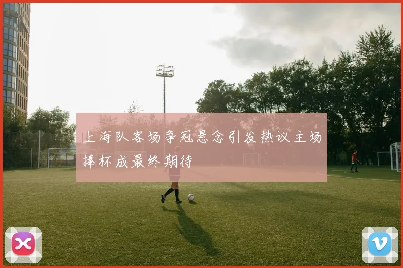 上海队客场争冠悬念引发热议主场捧杯成最终期待