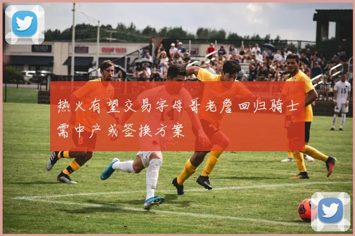 热火有望交易字母哥老詹回归骑士需中产或签换方案