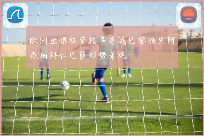 欧洲世俱杯资格争夺战巴黎领先阿森纳拜仁巴萨形势乐观