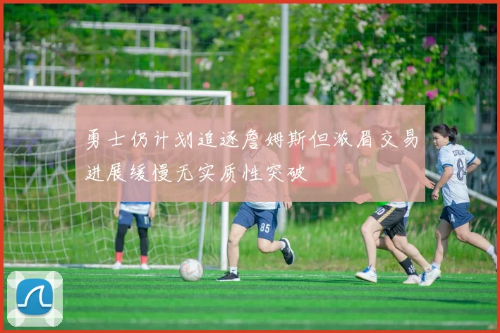 勇士仍计划追逐詹姆斯但浓眉交易进展缓慢无实质性突破