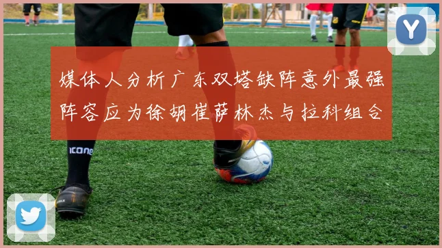 媒体人分析广东双塔缺阵意外最强阵容应为徐胡崔萨林杰与拉科组合