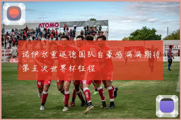 诺伊尔重返德国队自豪感满满期待第五次世界杯征程